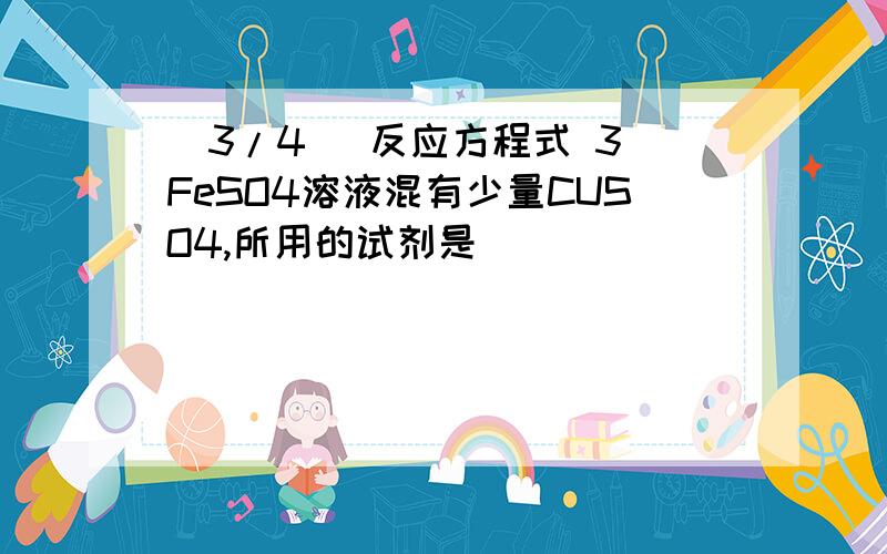 (3/4) 反应方程式 3 FeSO4溶液混有少量CUSO4,所用的试剂是