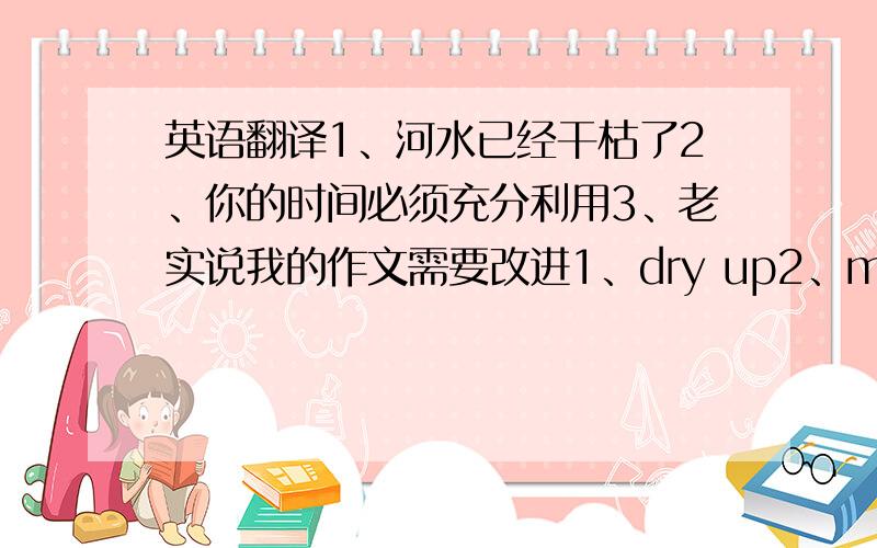 英语翻译1、河水已经干枯了2、你的时间必须充分利用3、老实说我的作文需要改进1、dry up2、make full us