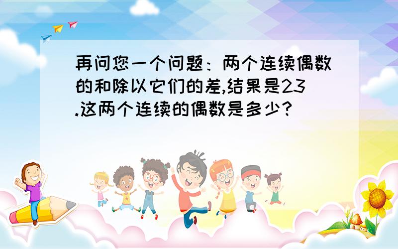 再问您一个问题：两个连续偶数的和除以它们的差,结果是23.这两个连续的偶数是多少?