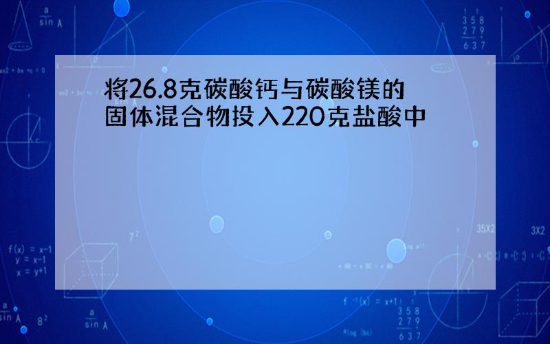 将26.8克碳酸钙与碳酸镁的固体混合物投入220克盐酸中