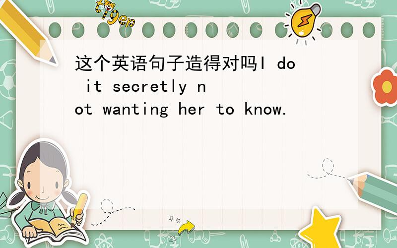 这个英语句子造得对吗I do it secretly not wanting her to know.