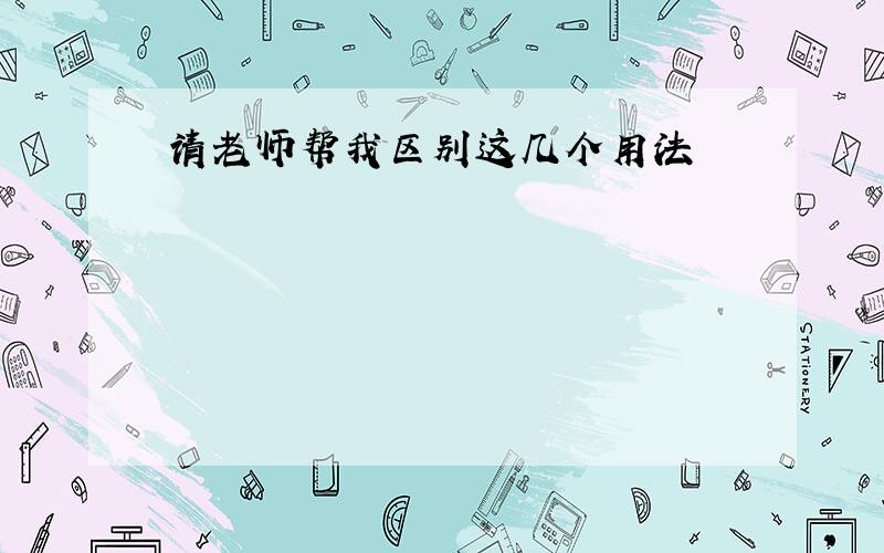 请老师帮我区别这几个用法