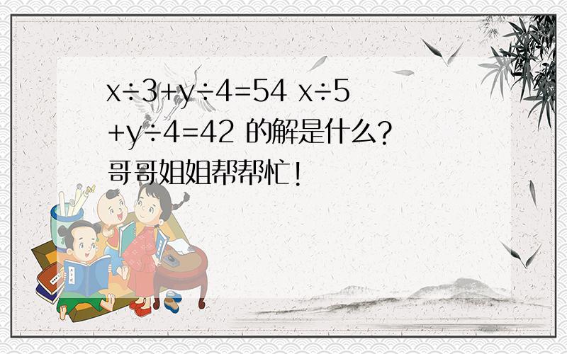 x÷3+y÷4=54 x÷5+y÷4=42 的解是什么?哥哥姐姐帮帮忙!