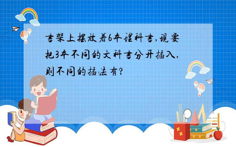 书架上摆放着6本理科书,现要把3本不同的文科书分开插入,则不同的插法有?