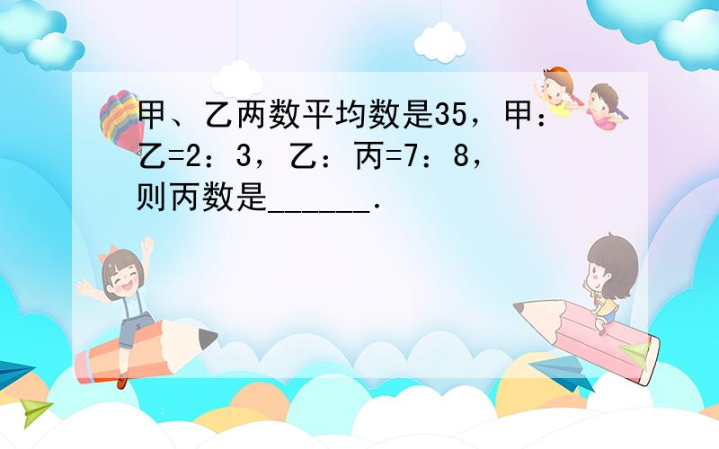 甲、乙两数平均数是35，甲：乙=2：3，乙：丙=7：8，则丙数是______．