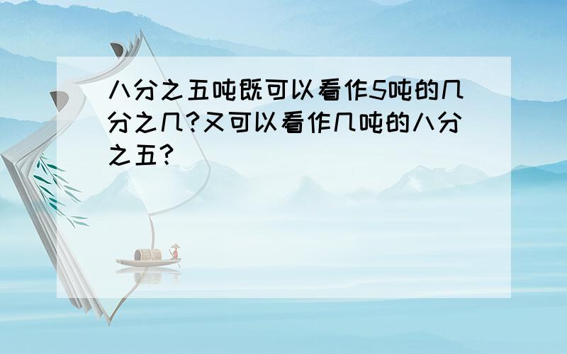 八分之五吨既可以看作5吨的几分之几?又可以看作几吨的八分之五?