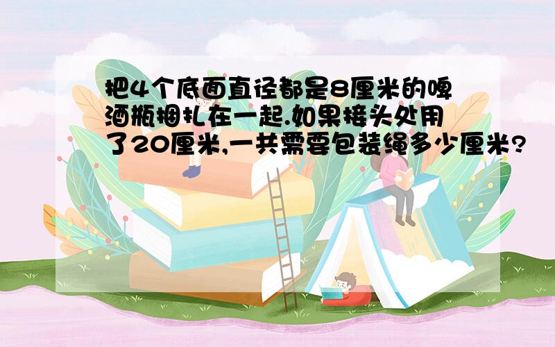 把4个底面直径都是8厘米的啤酒瓶捆扎在一起.如果接头处用了20厘米,一共需要包装绳多少厘米?