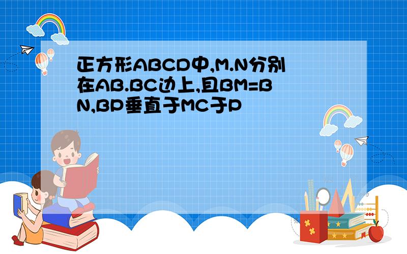 正方形ABCD中,M.N分别在AB.BC边上,且BM=BN,BP垂直于MC于P