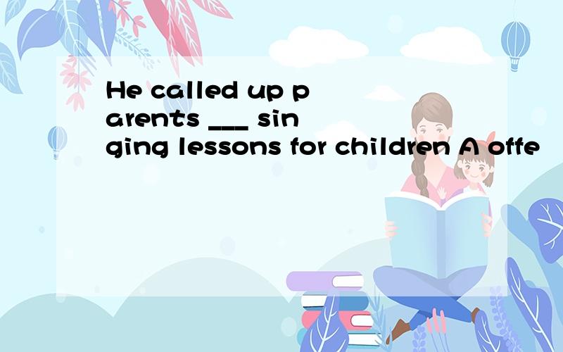 He called up parents ___ singing lessons for children A offe