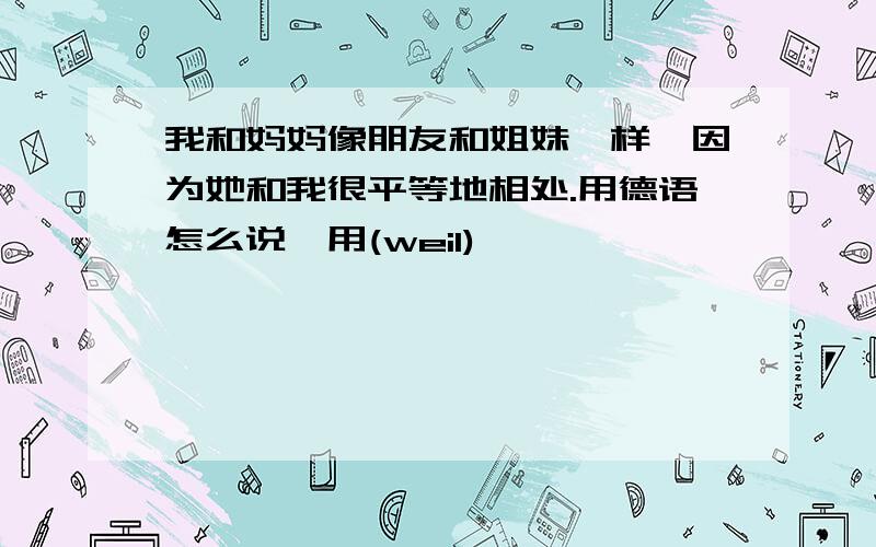 我和妈妈像朋友和姐妹一样,因为她和我很平等地相处.用德语怎么说,用(weil)