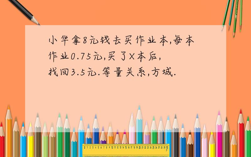 小华拿8元钱去买作业本,每本作业0.75元,买了X本后,找回3.5元.等量关系,方城.