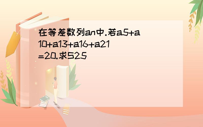 在等差数列an中.若a5+a10+a13+a16+a21=20.求S25