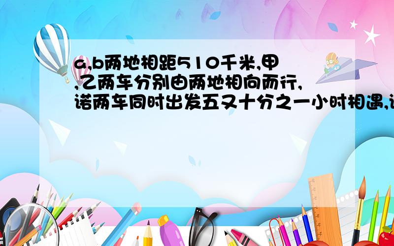 a,b两地相距510千米,甲,乙两车分别由两地相向而行,诺两车同时出发五又十分之一小时相遇,诺乙车先出发2小时,则甲车出