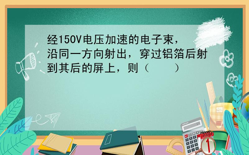 经150V电压加速的电子束，沿同一方向射出，穿过铝箔后射到其后的屏上，则（　　）