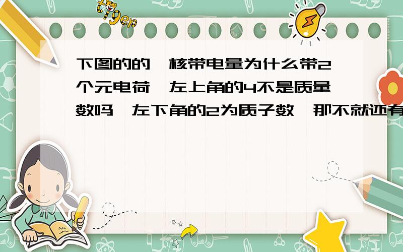 下图的的氦核带电量为什么带2个元电荷,左上角的4不是质量数吗,左下角的2为质子数,那不就还有2个电子吗