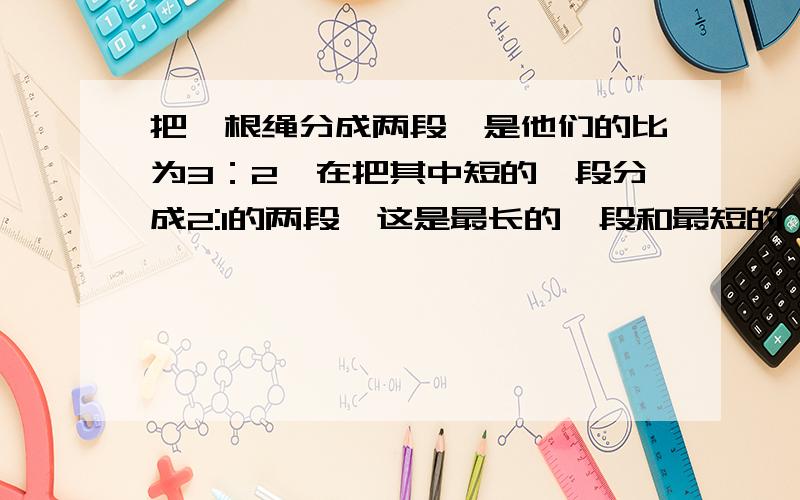 把一根绳分成两段,是他们的比为3：2,在把其中短的一段分成2:1的两段,这是最长的一段和最短的一段的比是多少?