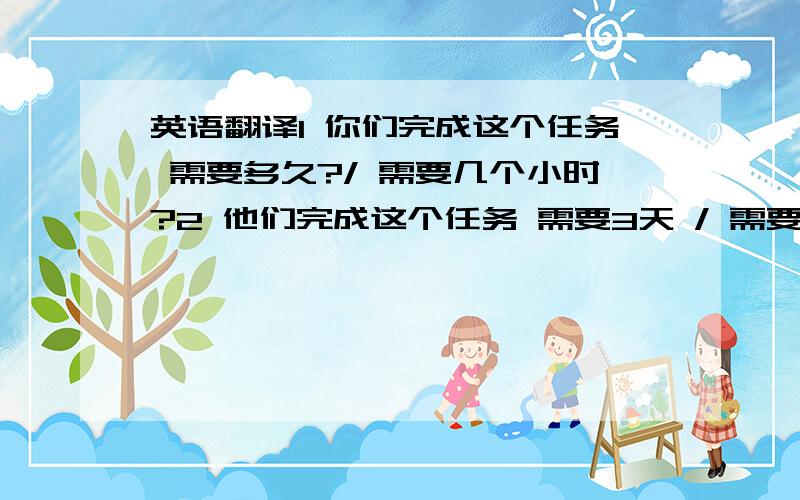 英语翻译1 你们完成这个任务 需要多久?/ 需要几个小时?2 他们完成这个任务 需要3天 / 需要3个半小时.3 出去野