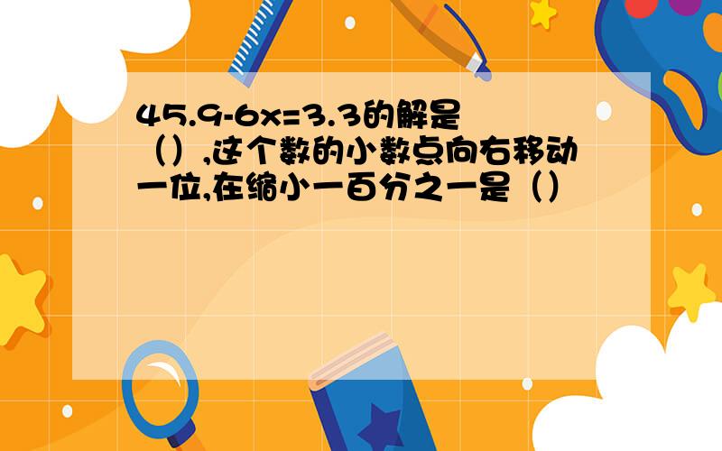 45.9-6x=3.3的解是（）,这个数的小数点向右移动一位,在缩小一百分之一是（）