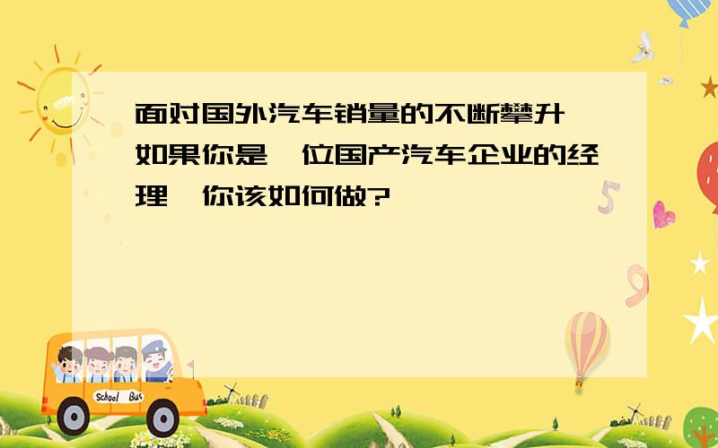 面对国外汽车销量的不断攀升,如果你是一位国产汽车企业的经理,你该如何做?