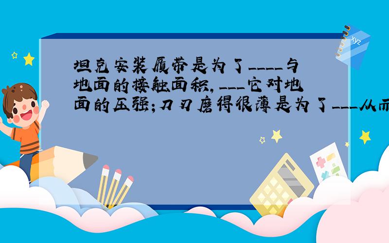 坦克安装履带是为了____与地面的接触面积,___它对地面的压强;刀刃磨得很薄是为了___从而___