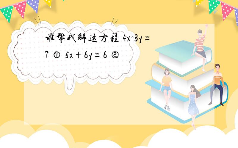 谁帮我解这方程 4x-3y=7 ① 5x+6y=6 ②