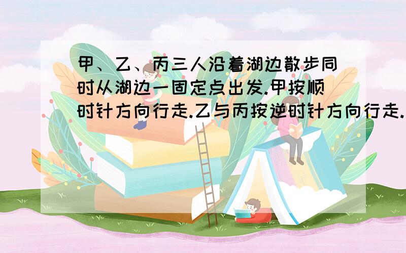 甲、乙、丙三人沿着湖边散步同时从湖边一固定点出发.甲按顺时针方向行走.乙与丙按逆时针方向行走.甲第