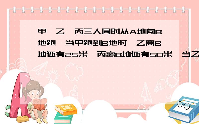 甲、乙、丙三人同时从A地向B地跑,当甲跑到B地时,乙离B地还有25米,丙离B地还有50米,当乙跑到B地时,