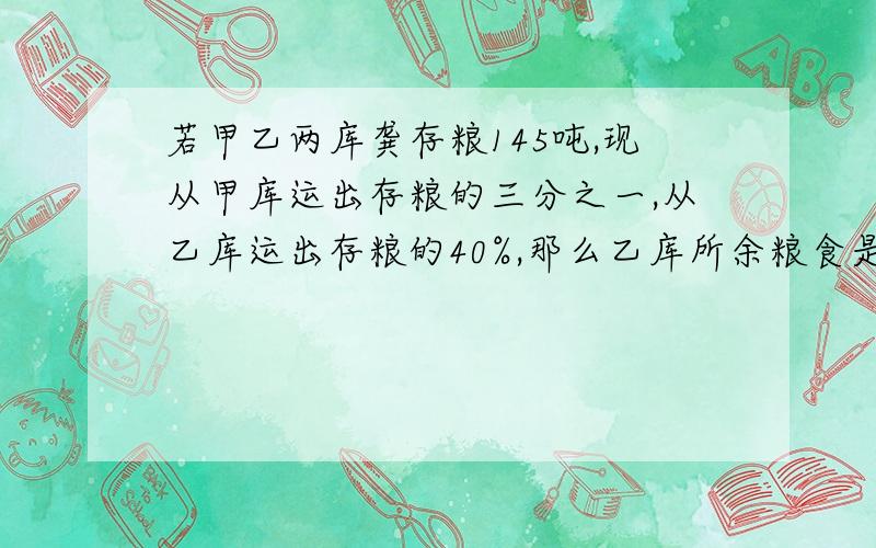 若甲乙两库龚存粮145吨,现从甲库运出存粮的三分之一,从乙库运出存粮的40%,那么乙库所余粮食是甲