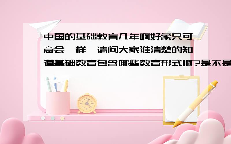 中国的基础教育几年啊好象只可意会一样,请问大家谁清楚的知道基础教育包含哪些教育形式啊?是不是除了高等教育之外的所有?基础