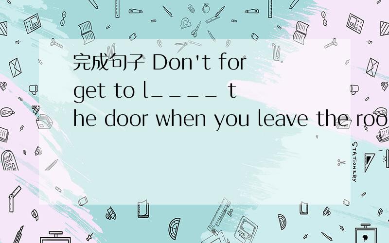 完成句子 Don't forget to l____ the door when you leave the room.