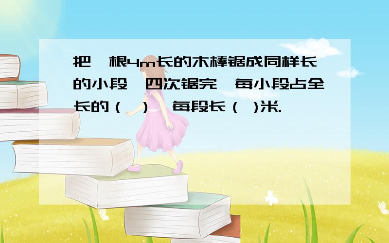 把一根4m长的木棒锯成同样长的小段,四次锯完,每小段占全长的（ ）,每段长（ )米.