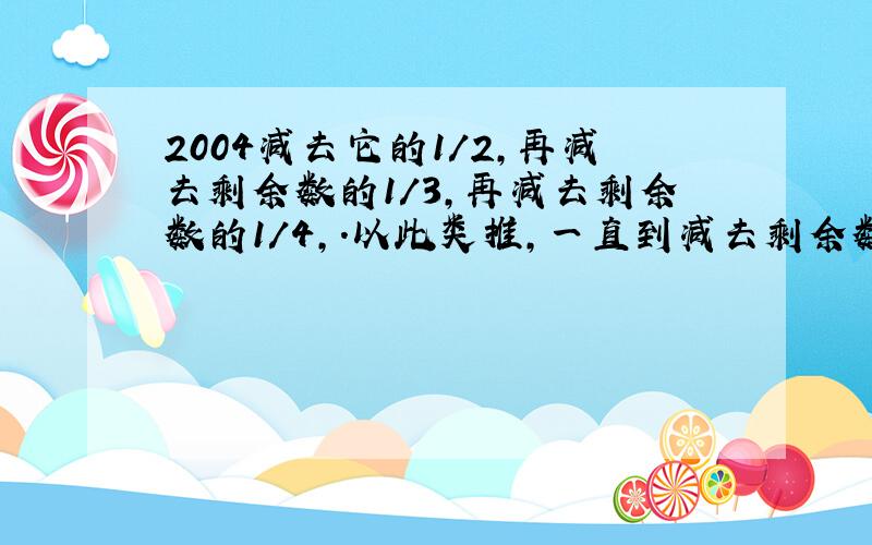 2004减去它的1/2,再减去剩余数的1/3,再减去剩余数的1/4,.以此类推,一直到减去剩余数的1/2004,最后的剩