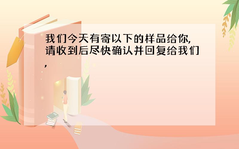 我们今天有寄以下的样品给你,请收到后尽快确认并回复给我们,