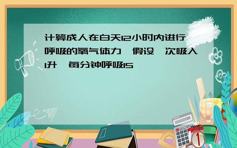 计算成人在白天12小时内进行呼吸的氧气体力,假设一次吸入1升,每分钟呼吸15