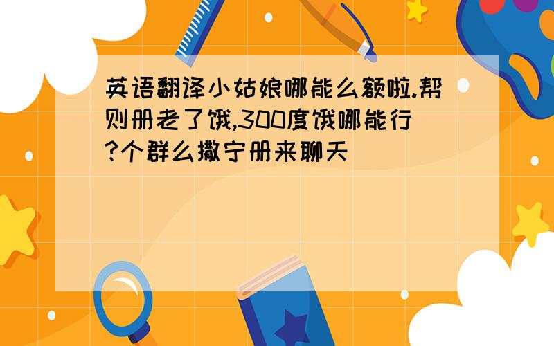 英语翻译小姑娘哪能么额啦.帮则册老了饿,300度饿哪能行?个群么撒宁册来聊天