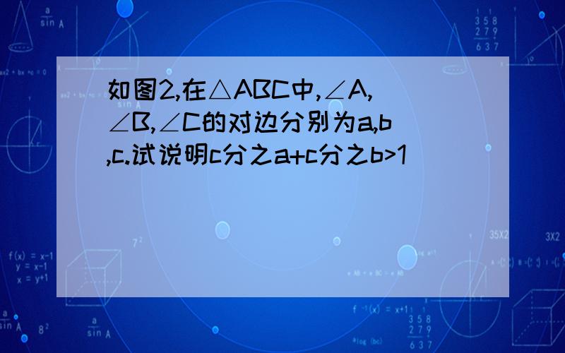 如图2,在△ABC中,∠A,∠B,∠C的对边分别为a,b,c.试说明c分之a+c分之b>1