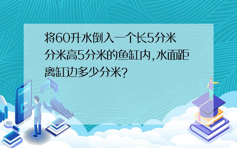 将60升水倒入一个长5分米寛分米高5分米的鱼缸内,水面距离缸边多少分米?