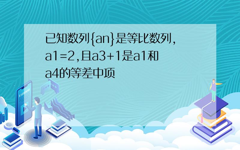 已知数列{an}是等比数列,a1=2,且a3+1是a1和a4的等差中项