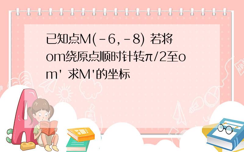 已知点M(-6,-8) 若将om绕原点顺时针转π/2至om' 求M'的坐标