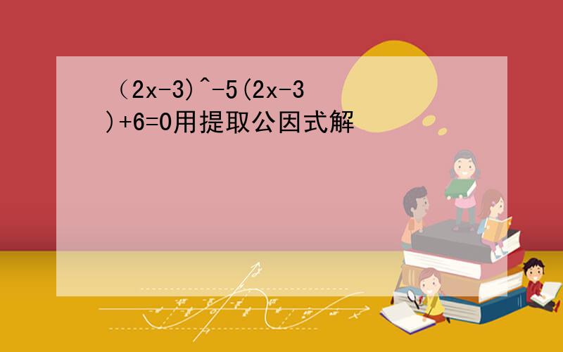 （2x-3)^-5(2x-3)+6=0用提取公因式解