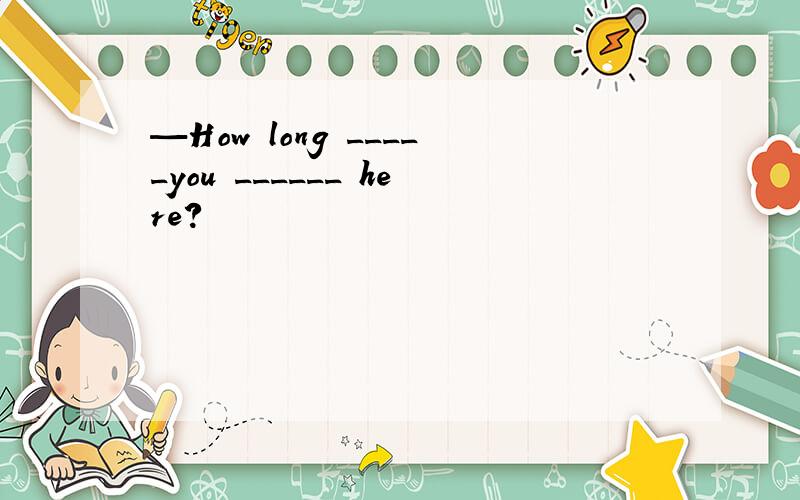 —How long _____you ______ here?