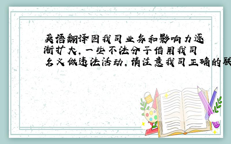 英语翻译因我司业务和影响力逐渐扩大,一些不法分子借用我司名义做违法活动,请注意我司正确的联系方式和联系人