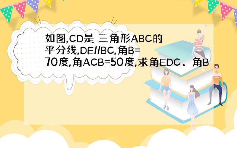 如图,CD是 三角形ABC的平分线,DE//BC,角B=70度,角ACB=50度,求角EDC、角B