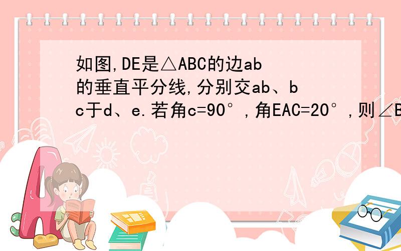 如图,DE是△ABC的边ab的垂直平分线,分别交ab、bc于d、e.若角c=90°,角EAC=20°,则∠B的度