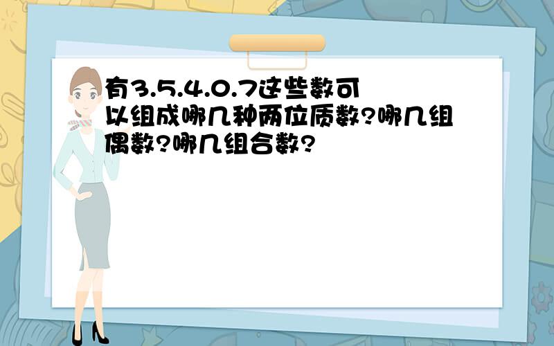 有3.5.4.0.7这些数可以组成哪几种两位质数?哪几组偶数?哪几组合数?