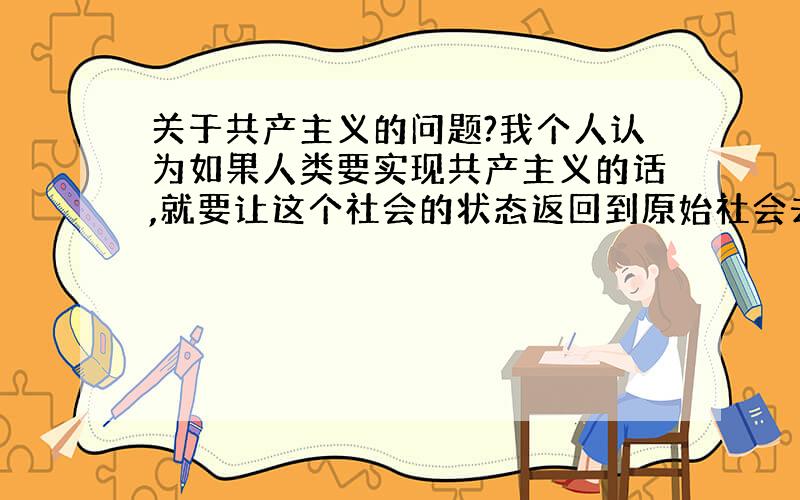 关于共产主义的问题?我个人认为如果人类要实现共产主义的话,就要让这个社会的状态返回到原始社会去,只有那样才能进步,实现真