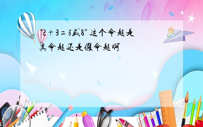 “2+3=5或8”这个命题是真命题还是假命题啊