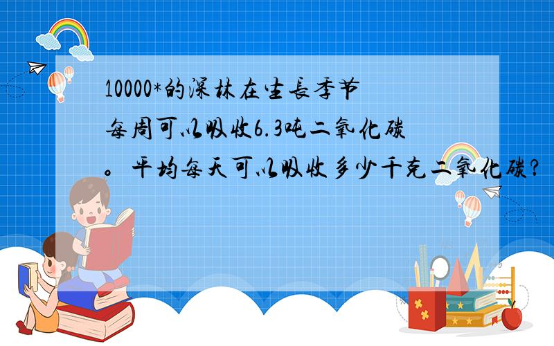 10000*的深林在生长季节每周可以吸收6.3吨二氧化碳。平均每天可以吸收多少千克二氧化碳？