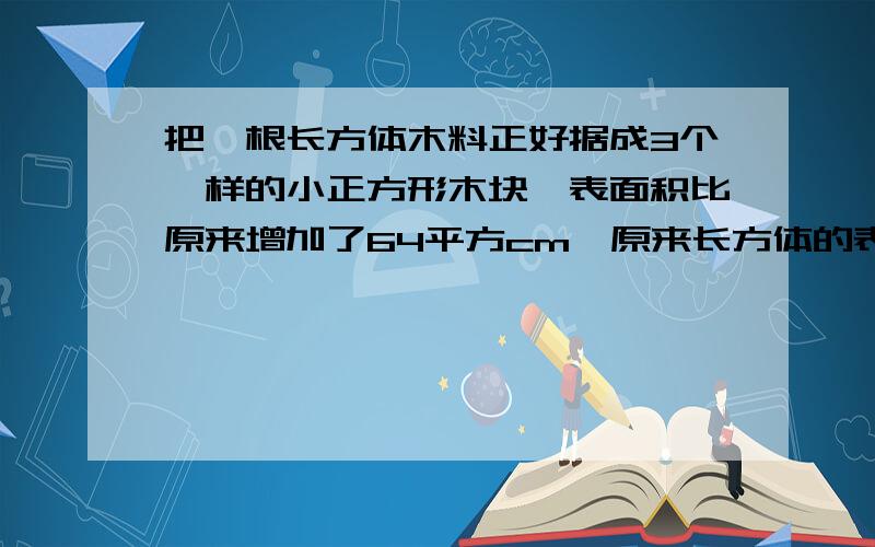 把一根长方体木料正好据成3个一样的小正方形木块,表面积比原来增加了64平方cm,原来长方体的表面积是多少