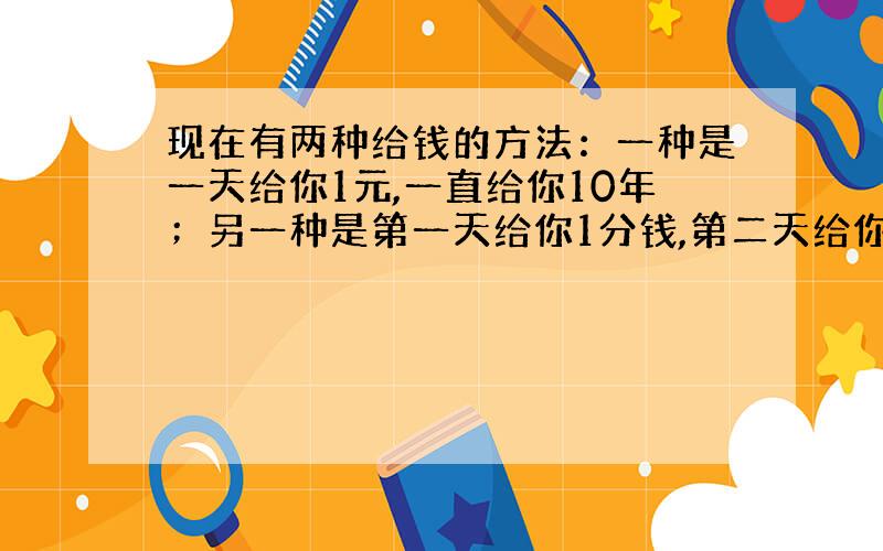 现在有两种给钱的方法：一种是一天给你1元,一直给你10年；另一种是第一天给你1分钱,第二天给你2分钱